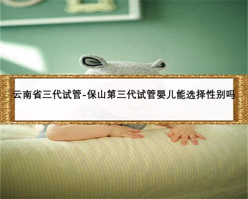 云南省三代试管-保山第三代试管婴儿能选择性别吗