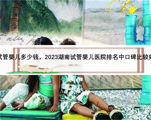 湖南一代试管婴儿多少钱，2023湖南试管婴儿医院排名中口碑比较好的是哪家
